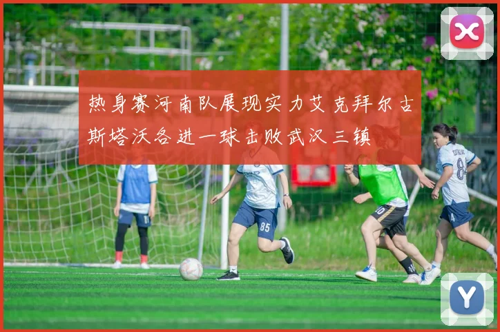 热身赛河南队展现实力艾克拜尔古斯塔沃各进一球击败武汉三镇
