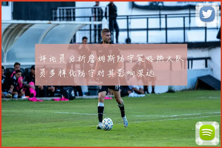 评论员分析詹姆斯防守策略热火队员多样化防守对其影响深远