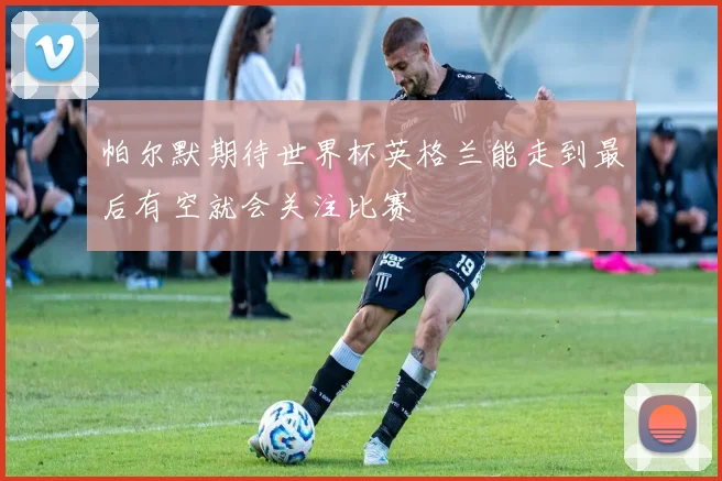 帕尔默期待世界杯英格兰能走到最后有空就会关注比赛