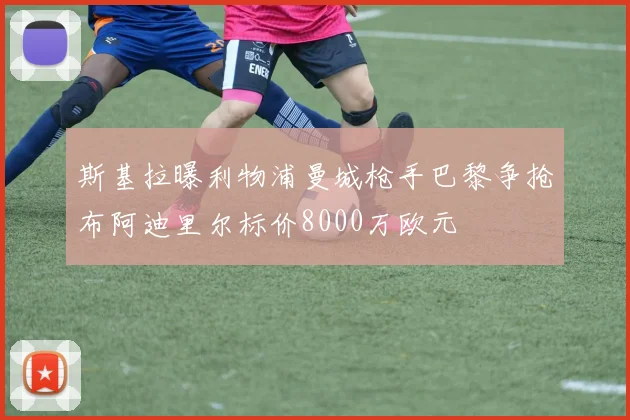 斯基拉曝利物浦曼城枪手巴黎争抢布阿迪里尔标价8000万欧元