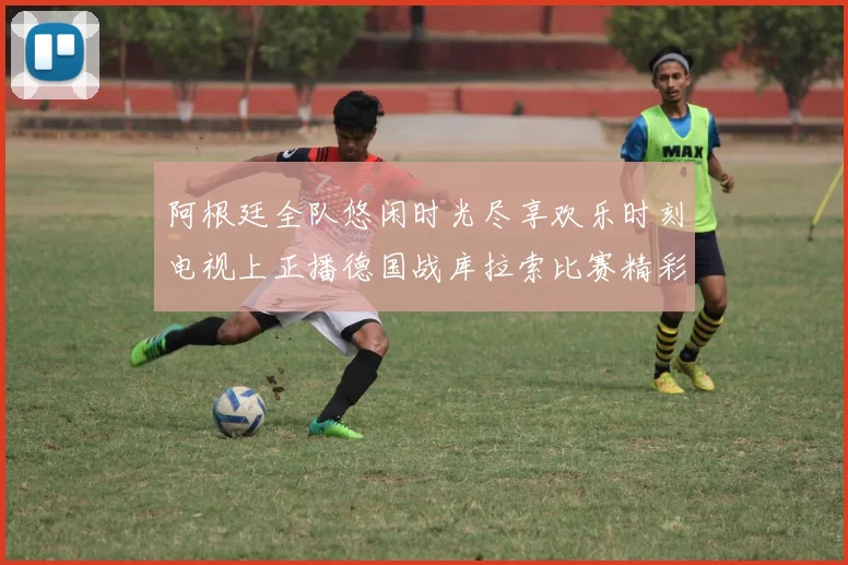 阿根廷全队悠闲时光尽享欢乐时刻电视上正播德国战库拉索比赛精彩瞬间