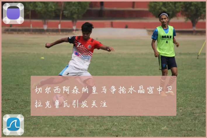 切尔西阿森纳皇马争抢水晶宫中卫拉克鲁瓦引发关注