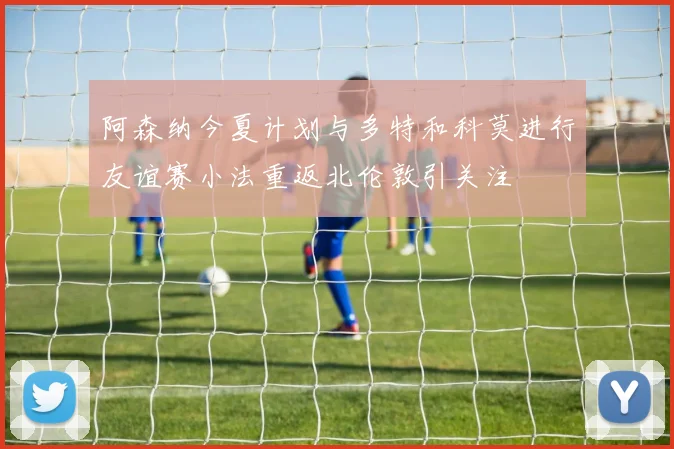 阿森纳今夏计划与多特和科莫进行友谊赛小法重返北伦敦引关注