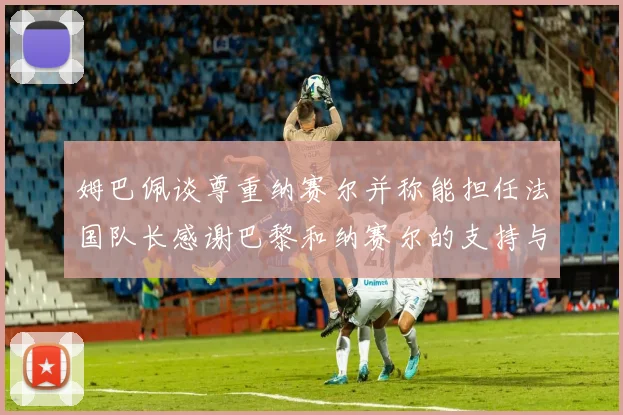 姆巴佩谈尊重纳赛尔并称能担任法国队长感谢巴黎和纳赛尔的支持与帮助
